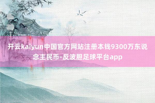 开云kaiyun中国官方网站注册本钱9300万东说念主民币-反波胆足球平台app