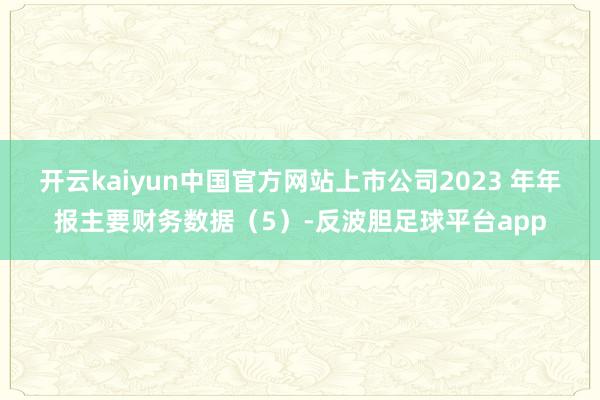 开云kaiyun中国官方网站上市公司2023 年年报主要财务数据（5）-反波胆足球平台app