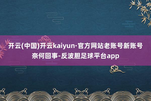 开云(中国)开云kaiyun·官方网站老账号新账号奈何回事-反波胆足球平台app