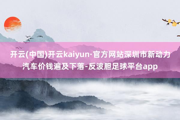 开云(中国)开云kaiyun·官方网站深圳市新动力汽车价钱遍及下落-反波胆足球平台app