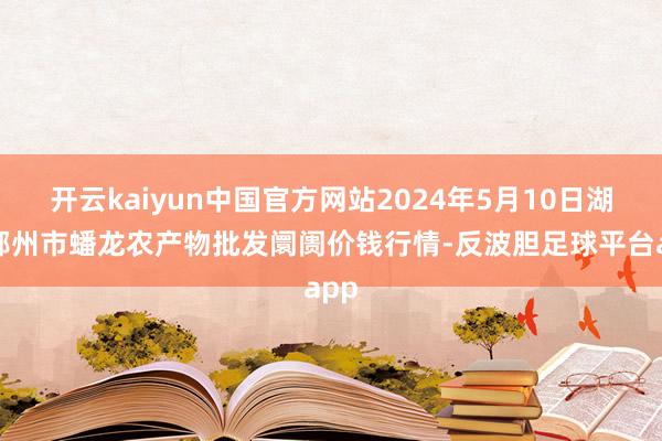 开云kaiyun中国官方网站2024年5月10日湖北鄂州市蟠龙农产物批发阛阓价钱行情-反波胆足球平台app