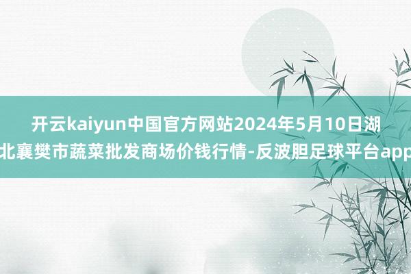 开云kaiyun中国官方网站2024年5月10日湖北襄樊市蔬菜批发商场价钱行情-反波胆足球平台app