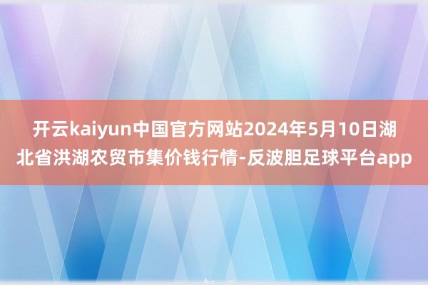 开云kaiyun中国官方网站2024年5月10日湖北省洪湖农贸市集价钱行情-反波胆足球平台app