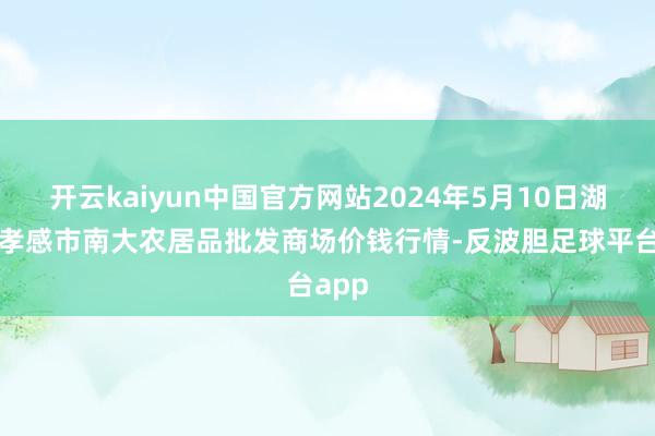 开云kaiyun中国官方网站2024年5月10日湖北省孝感市南大农居品批发商场价钱行情-反波胆足球平台app