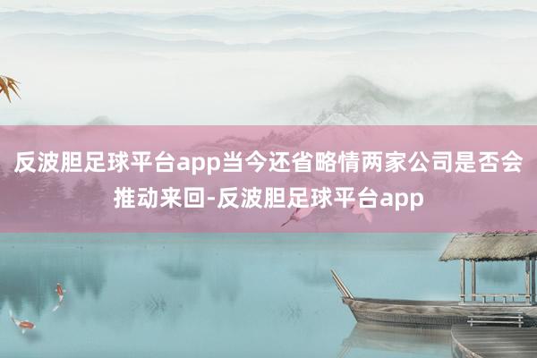 反波胆足球平台app当今还省略情两家公司是否会推动来回-反波胆足球平台app