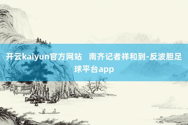 开云kaiyun官方网站   南齐记者祥和到-反波胆足球平台app