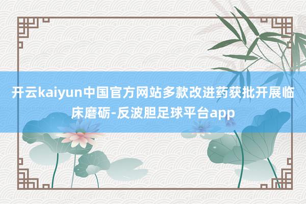 开云kaiyun中国官方网站多款改进药获批开展临床磨砺-反波胆足球平台app