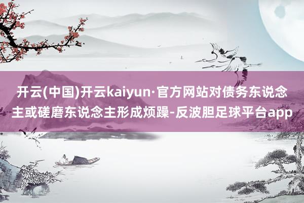 开云(中国)开云kaiyun·官方网站对债务东说念主或磋磨东说念主形成烦躁-反波胆足球平台app