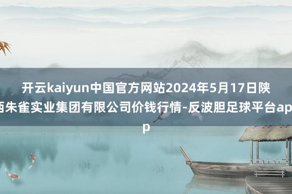 开云kaiyun中国官方网站2024年5月17日陕西朱雀实业集团有限公司价钱行情-反波胆足球平台app