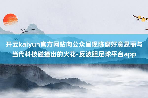 开云kaiyun官方网站向公众呈现陈腐好意思丽与当代科技碰撞出的火花-反波胆足球平台app