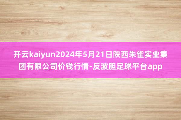 开云kaiyun2024年5月21日陕西朱雀实业集团有限公司价钱行情-反波胆足球平台app