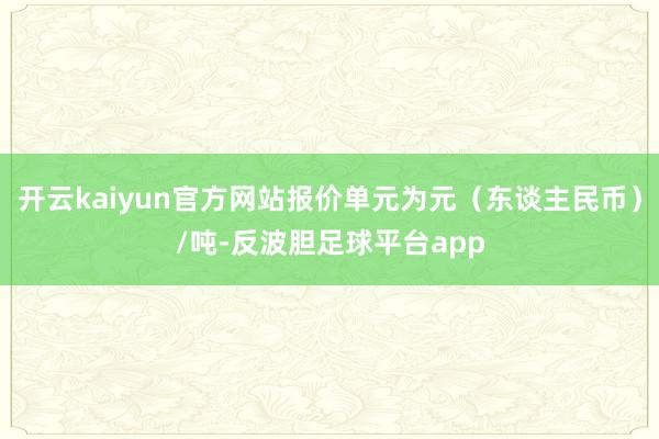 开云kaiyun官方网站报价单元为元（东谈主民币）/吨-反波胆足球平台app