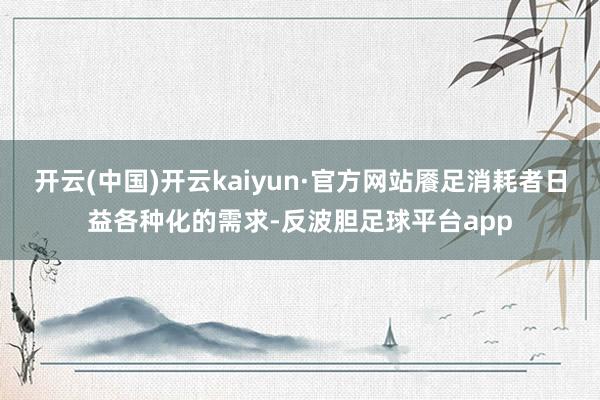 开云(中国)开云kaiyun·官方网站餍足消耗者日益各种化的需求-反波胆足球平台app