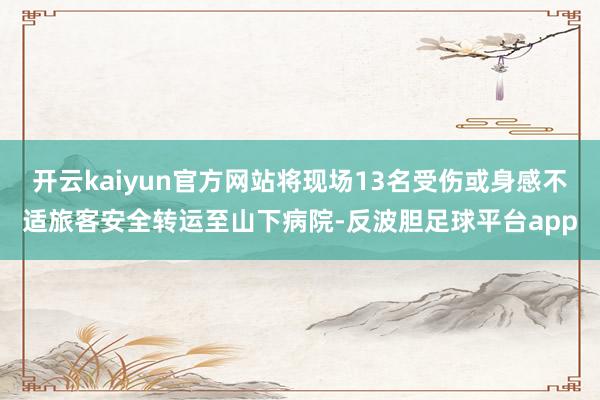 开云kaiyun官方网站将现场13名受伤或身感不适旅客安全转运至山下病院-反波胆足球平台app