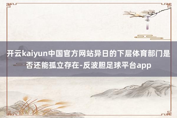 开云kaiyun中国官方网站异日的下层体育部门是否还能孤立存在-反波胆足球平台app