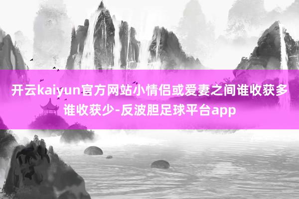 开云kaiyun官方网站小情侣或爱妻之间谁收获多谁收获少-反波胆足球平台app