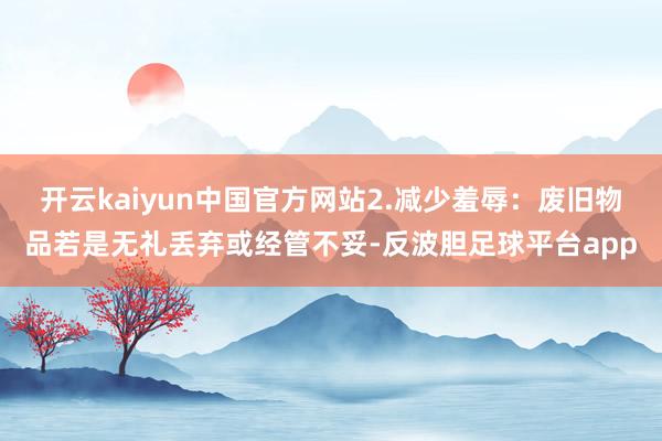 开云kaiyun中国官方网站2.减少羞辱：废旧物品若是无礼丢弃或经管不妥-反波胆足球平台app