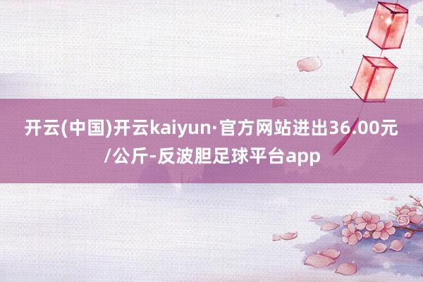 开云(中国)开云kaiyun·官方网站进出36.00元/公斤-反波胆足球平台app