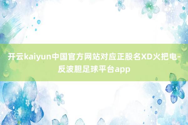 开云kaiyun中国官方网站对应正股名XD火把电-反波胆足球平台app