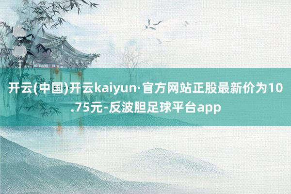 开云(中国)开云kaiyun·官方网站正股最新价为10.75元-反波胆足球平台app