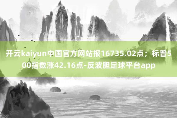 开云kaiyun中国官方网站报16735.02点；标普500指数涨42.16点-反波胆足球平台app