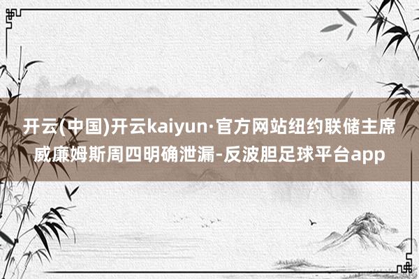 开云(中国)开云kaiyun·官方网站纽约联储主席威廉姆斯周四明确泄漏-反波胆足球平台app