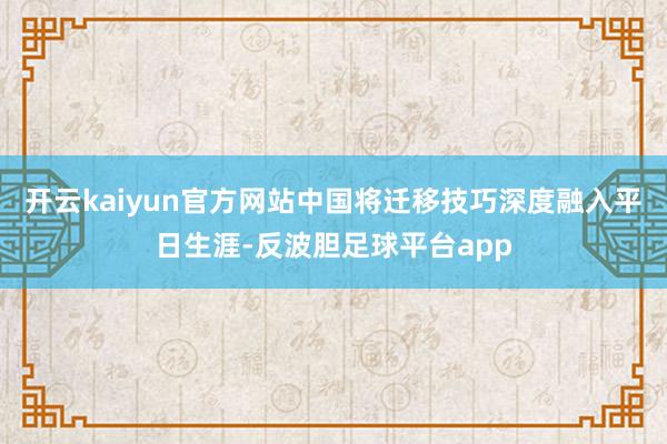 开云kaiyun官方网站中国将迁移技巧深度融入平日生涯-反波胆足球平台app