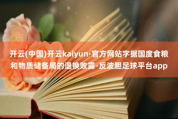 开云(中国)开云kaiyun·官方网站字据国度食粮和物质储备局的退换败露-反波胆足球平台app