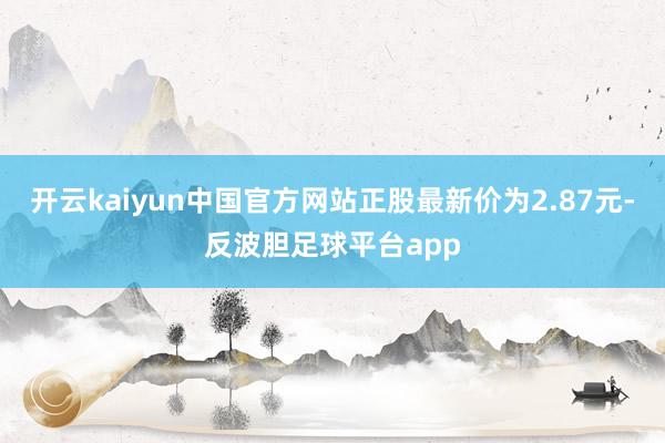 开云kaiyun中国官方网站正股最新价为2.87元-反波胆足球平台app