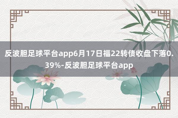 反波胆足球平台app6月17日福22转债收盘下落0.39%-反波胆足球平台app