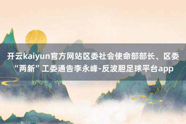 开云kaiyun官方网站区委社会使命部部长、区委“两新”工委通告李永峰-反波胆足球平台app