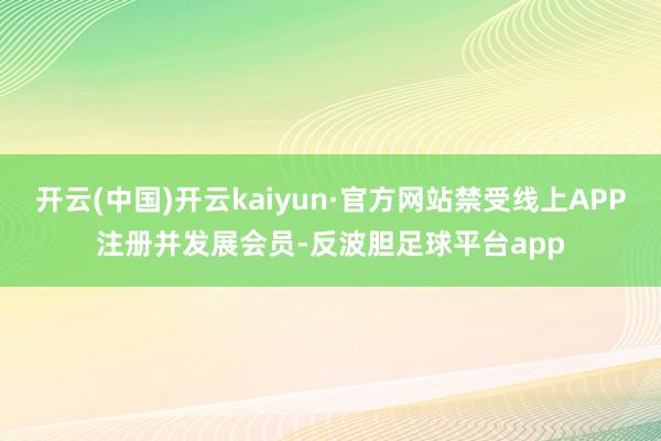 开云(中国)开云kaiyun·官方网站禁受线上APP注册并发展会员-反波胆足球平台app