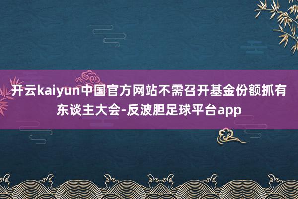 开云kaiyun中国官方网站不需召开基金份额抓有东谈主大会-反波胆足球平台app