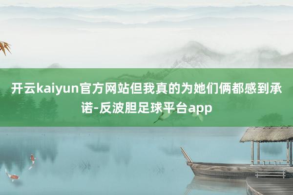 开云kaiyun官方网站但我真的为她们俩都感到承诺-反波胆足球平台app