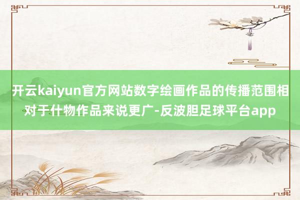 开云kaiyun官方网站数字绘画作品的传播范围相对于什物作品来说更广-反波胆足球平台app