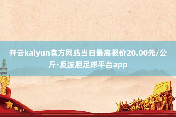 开云kaiyun官方网站当日最高报价20.00元/公斤-反波胆足球平台app