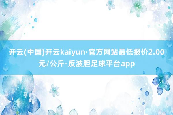 开云(中国)开云kaiyun·官方网站最低报价2.00元/公斤-反波胆足球平台app