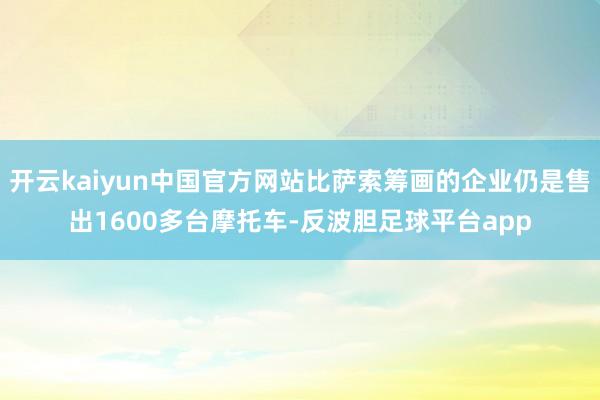 开云kaiyun中国官方网站比萨索筹画的企业仍是售出1600多台摩托车-反波胆足球平台app