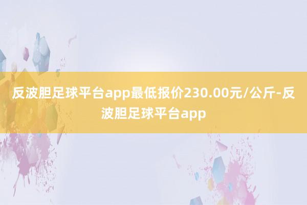 反波胆足球平台app最低报价230.00元/公斤-反波胆足球平台app