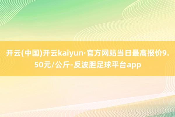 开云(中国)开云kaiyun·官方网站当日最高报价9.50元/公斤-反波胆足球平台app