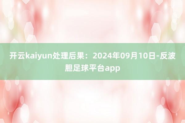 开云kaiyun处理后果：2024年09月10日-反波胆足球平台app