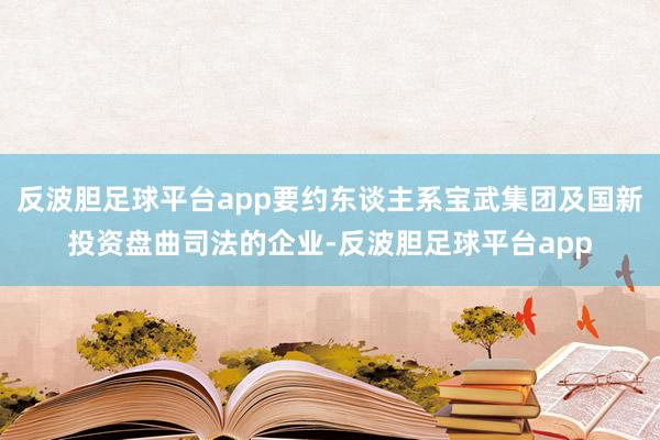 反波胆足球平台app要约东谈主系宝武集团及国新投资盘曲司法的企业-反波胆足球平台app