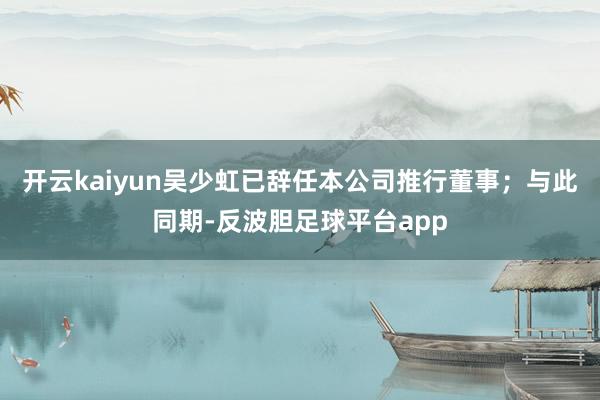 开云kaiyun吴少虹已辞任本公司推行董事；与此同期-反波胆足球平台app