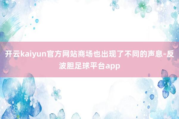 开云kaiyun官方网站商场也出现了不同的声息-反波胆足球平台app