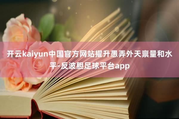 开云kaiyun中国官方网站擢升愚弄外天禀量和水平-反波胆足球平台app