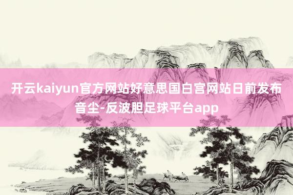 开云kaiyun官方网站好意思国白宫网站日前发布音尘-反波胆足球平台app