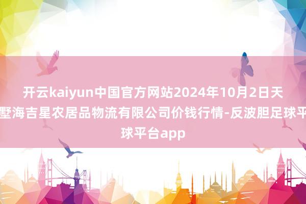 开云kaiyun中国官方网站2024年10月2日天津韩家墅海吉星农居品物流有限公司价钱行情-反波胆足球平台app