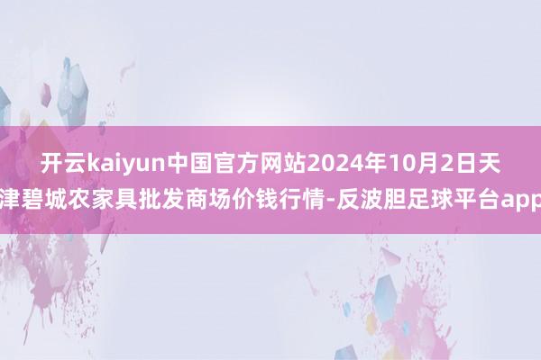 开云kaiyun中国官方网站2024年10月2日天津碧城农家具批发商场价钱行情-反波胆足球平台app