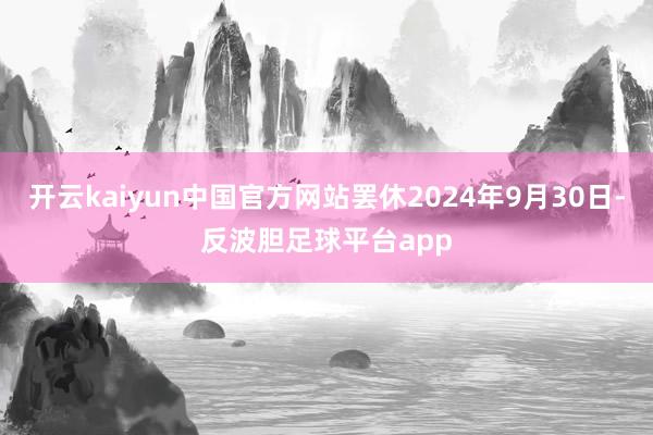 开云kaiyun中国官方网站罢休2024年9月30日-反波胆足球平台app