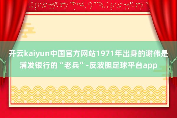 开云kaiyun中国官方网站1971年出身的谢伟是浦发银行的“老兵”-反波胆足球平台app